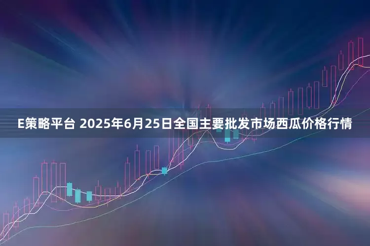 E策略平台 2025年6月25日全国主要批发市场西瓜价格行情