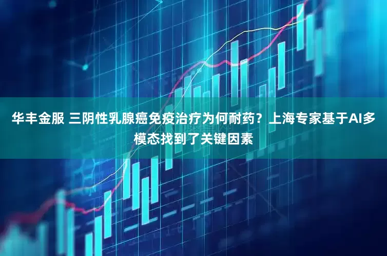 华丰金服 三阴性乳腺癌免疫治疗为何耐药？上海专家基于AI多模态找到了关键因素