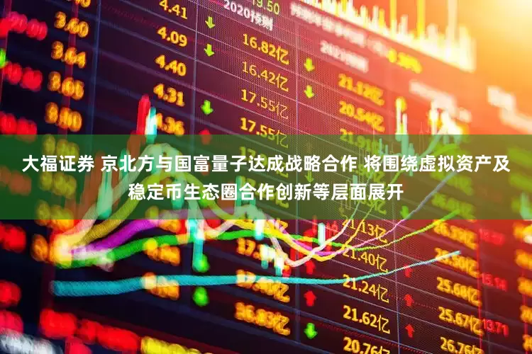 大福证券 京北方与国富量子达成战略合作 将围绕虚拟资产及稳定币生态圈合作创新等层面展开