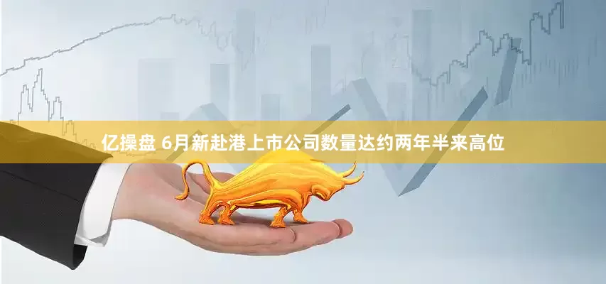 亿操盘 6月新赴港上市公司数量达约两年半来高位