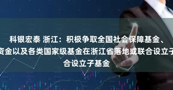 科银宏泰 浙江：积极争取全国社会保障基金、保险资金以及各类国家级基金在浙江省落地或联合设立子基金
