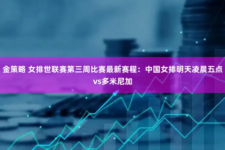 金策略 女排世联赛第三周比赛最新赛程：中国女排明天凌晨五点vs多米尼加