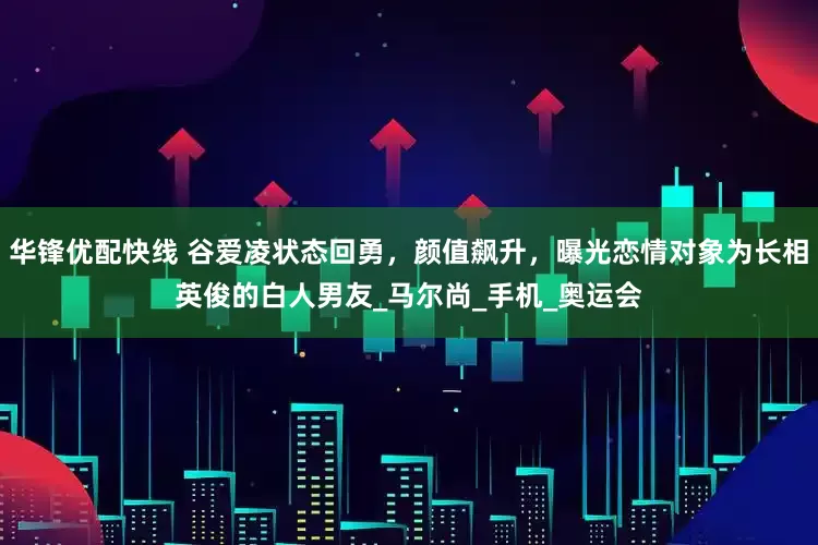 华锋优配快线 谷爱凌状态回勇，颜值飙升，曝光恋情对象为长相英俊的白人男友_马尔尚_手机_奥运会