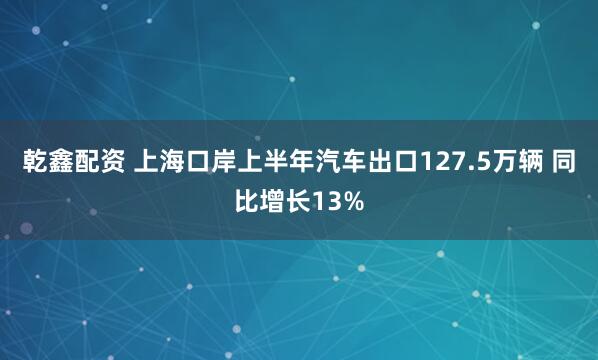 乾鑫配资 上海口岸上半年汽车出口127.5万辆 同比增长13%