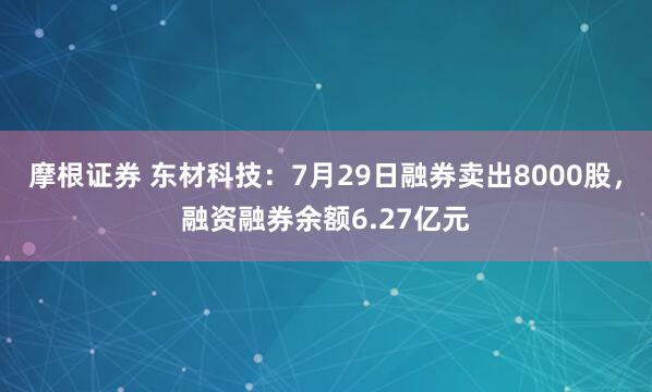 摩根证券 东材科技：7月29日融券卖出8000股，融资融券余额6.27亿元