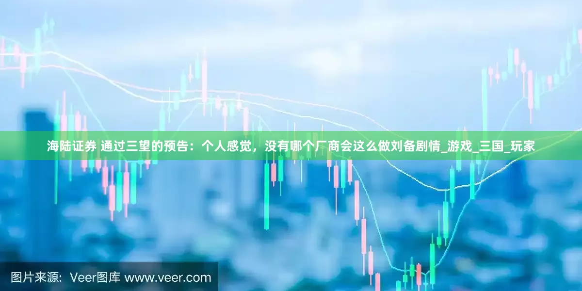海陆证券 通过三望的预告：个人感觉，没有哪个厂商会这么做刘备剧情_游戏_三国_玩家