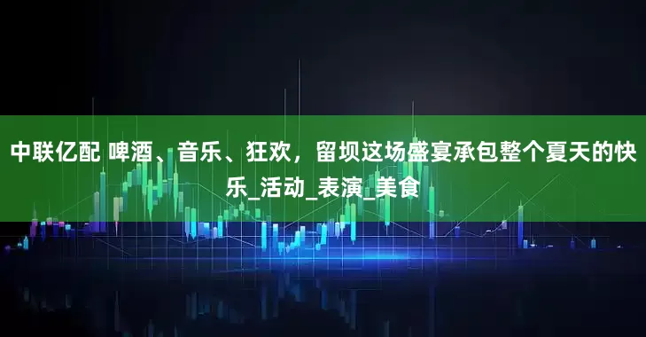 中联亿配 啤酒、音乐、狂欢，留坝这场盛宴承包整个夏天的快乐_活动_表演_美食