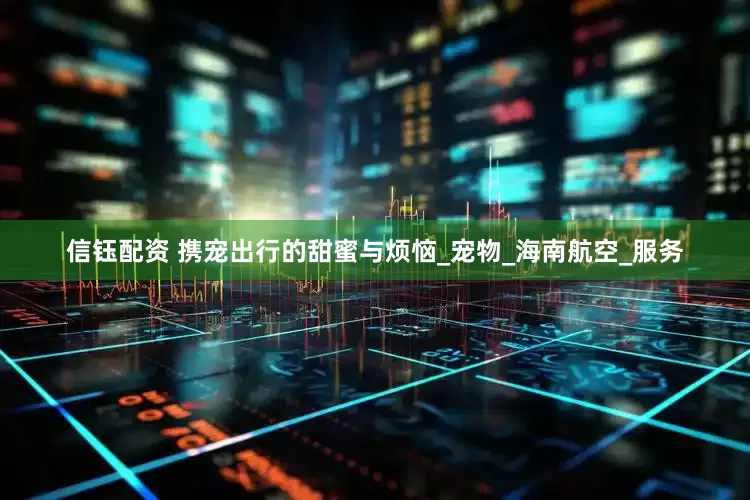 信钰配资 携宠出行的甜蜜与烦恼_宠物_海南航空_服务