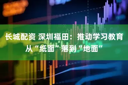 长城配资 深圳福田：推动学习教育从“纸面”落到“地面”