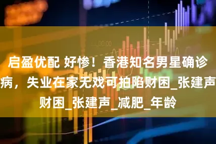 启盈优配 好惨！香港知名男星确诊三种精神疾病，失业在家无戏可拍陷财困_张建声_减肥_年龄