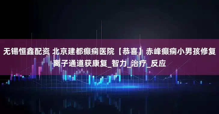 无锡恒鑫配资 北京建都癫痫医院【恭喜】赤峰癫痫小男孩修复离子通道获康复_智力_治疗_反应