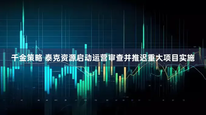 千金策略 泰克资源启动运营审查并推迟重大项目实施