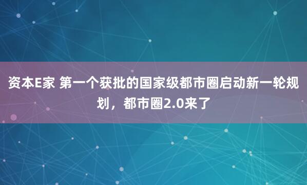 资本E家 第一个获批的国家级都市圈启动新一轮规划，都市圈2.0来了