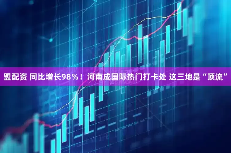 盟配资 同比增长98％！河南成国际热门打卡处 这三地是“顶流”