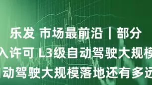 乐发 市场最前沿|部分车型获准入许可 L3级自动驾驶大规模落地还有多远?