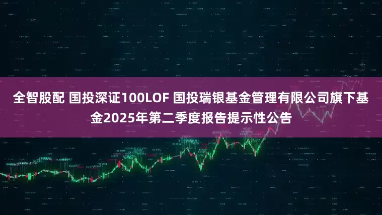 全智股配 国投深证100LOF 国投瑞银基金管理有限公司旗下基金2025年第二季度报告提示性公告