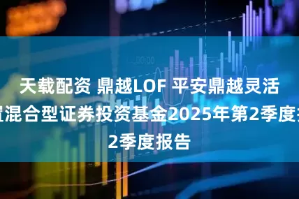 天载配资 鼎越LOF 平安鼎越灵活配置混合型证券投资基金2025年第2季度报告